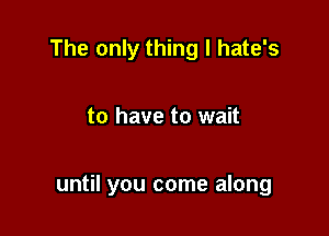 The only thing I hate's

to have to wait

until you come along
