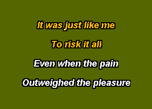 It was just like me
To risk it all

Even when the pain

Outweighed the pieasure