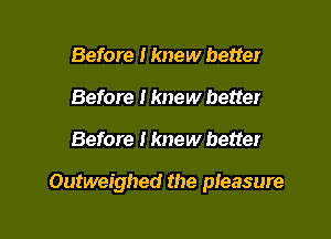 Before I knew better
Before I knew better

Before I knew better

Outweighed the pIeasure