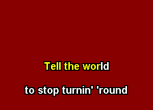 Tell the world

to stop turnin' 'round