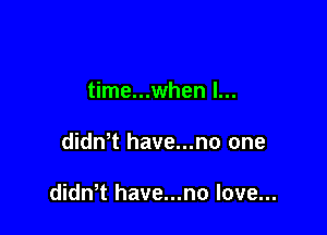 time...when l...

dith have...no one

didwt have...no love...