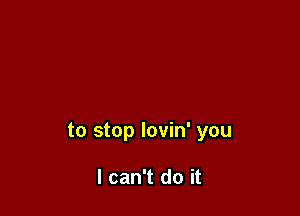 to stop lovin' you

I can't do it