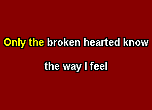 Only the broken hearted know

the way I feel