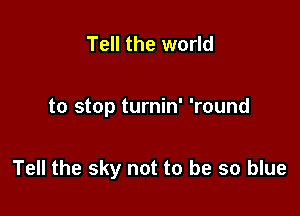 Tell the world

to stop turnin' 'round

Tell the sky not to be so blue