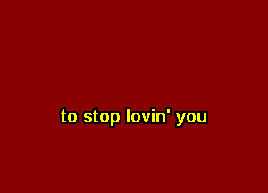 to stop lovin' you