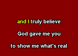 and I truly believe

God gave me you

to show me what's real