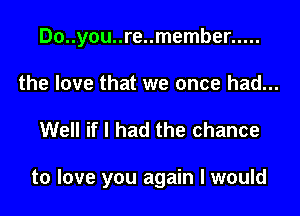 Do..you..re..member .....

the love that we once had...
Well if I had the chance

to love you again I would