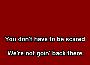 You don't have to be scared

We're not goin' back there