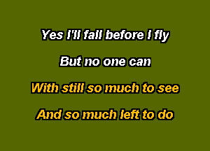 Yes I'll fall before I fIy

But no one can
With still so much to see

And so much Ieft to do