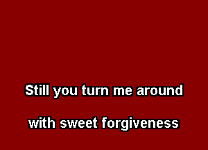 Still you turn me around

with sweet forgiveness
