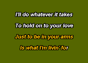 1' do whatever it takes

To hold on to your Iove

Just to he in your arms

15 what Im iiw'n'for