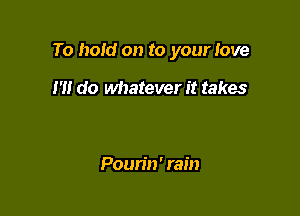 To hold on to your love

I'll do whatever it takes

Poun'n' rain