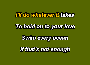 I'll do whatever it takes
To hold on to your love

Swim every ocean

If that's not enough