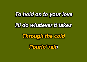 To hold on to your love

I'll do whatever it takes
Through the cold

Poun'n' rain