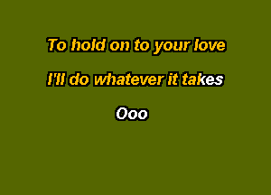 To hoid on to your Iove

I'll do whatever it takes

000