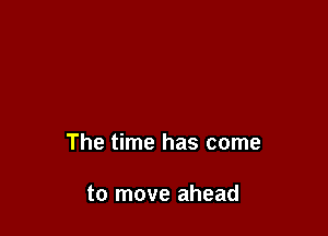 The time has come

to move ahead