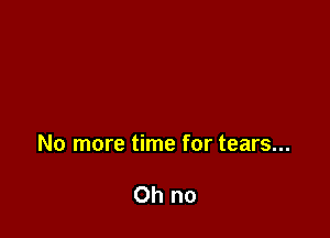 No more time for tears...

Oh no
