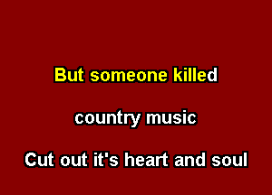 But someone killed

country music

Cut out it's heart and soul