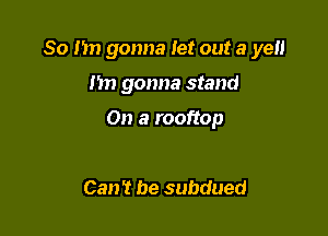 So I in gonna let out 3 ye

Im gonna stand

On a rooftop

Can't be subdued