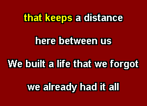 that keeps a distance

here between us

We built a life that we forgot

we already had it all