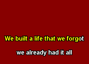 We built a life that we forgot

we already had it all