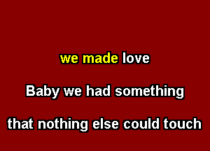 we made love

Baby we had something

that nothing else could touch