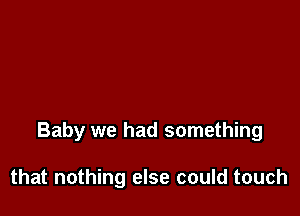 Baby we had something

that nothing else could touch