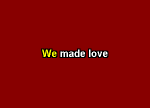 We made love