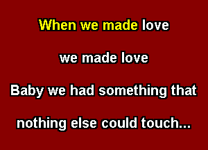 When we made love

we made love

Baby we had something that

nothing else could touch...