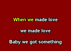 When we made love

we made love

Baby we got something