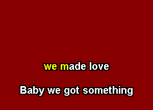 we made love

Baby we got something