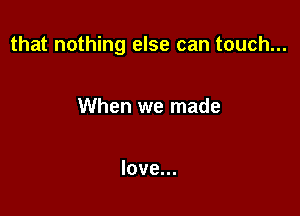 that nothing else can touch...

When we made

love...