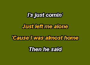 J's just comin'

Just Ieft me alone
'Cause I was almost home

Then he said