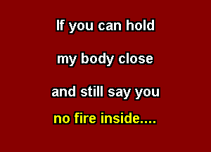 If you can hold

my body close

and still say you

no fire inside....