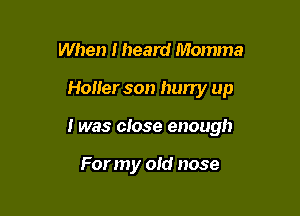 When Iheard Momma

Holler son hurry up

I was close enough

For my old nose