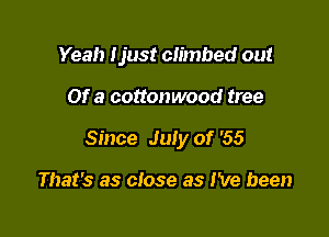 Yeah Uust climbed out

Of a cottonwood tree

Since July of '55

That's as close as I've been