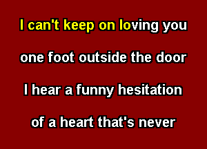 I can't keep on loving you
one foot outside the door
I hear a funny hesitation

of a heart that's never