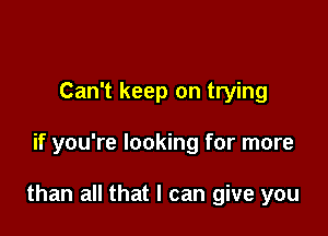 Can't keep on trying

if you're looking for more

than all that I can give you