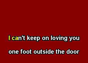 I can't keep on loving you

one foot outside the door