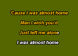 'Cause I was almost home

Man I wish you'd

Just left me alone

I was almost home