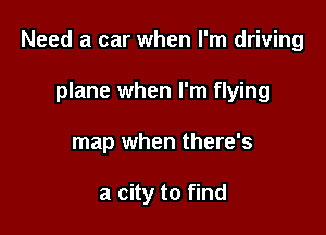 Need a car when I'm driving

plane when I'm flying
map when there's

a city to find