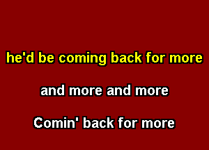 he'd be coming back for more

and more and more

Comin' back for more