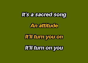 It's a sacred song

An attitude
It'll tum you on

It?! tum on you