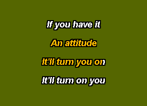 If you have it
An attitude

It'll tum you on

It?! tum on you