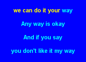 we can do it your way
Any way is okay

And if you say

you don't like it my way