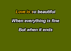 Love is so beautiful

When everything is fine

But when it ends