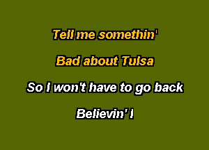 Tell me somethin'

Bad about Tulsa

So I won't have to go back

Believin'!