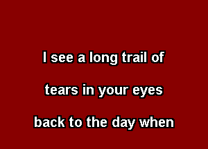I see a long trail of

tears in your eyes

back to the day when