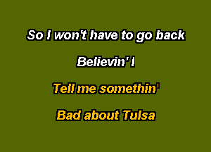 So I won't have to go back

Believin' 1
Tell me somethin'

Bad about Tulsa