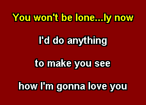 You won't be lone...ly now
I'd do anything

to make you see

how I'm gonna love you